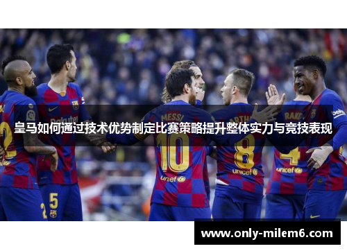皇马如何通过技术优势制定比赛策略提升整体实力与竞技表现