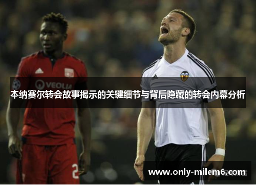 本纳赛尔转会故事揭示的关键细节与背后隐藏的转会内幕分析