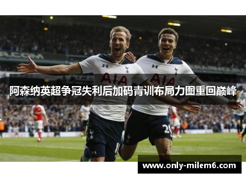 阿森纳英超争冠失利后加码青训布局力图重回巅峰
