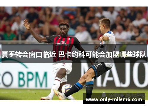 夏季转会窗口临近 巴卡约科可能会加盟哪些球队