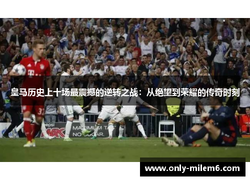 皇马历史上十场最震撼的逆转之战：从绝望到荣耀的传奇时刻