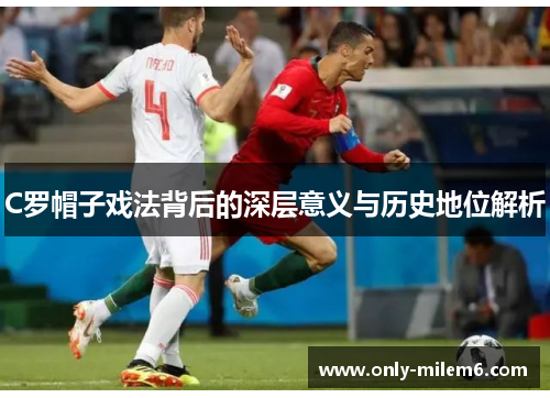 C罗帽子戏法背后的深层意义与历史地位解析 C罗帽子戏法背后的深层意义与历史地位解析