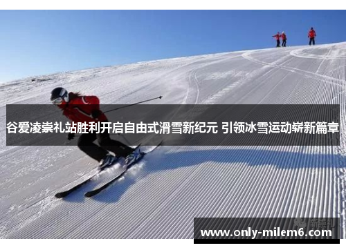 谷爱凌崇礼站胜利开启自由式滑雪新纪元 引领冰雪运动崭新篇章 谷爱凌崇礼站胜利开启自由式滑雪新纪元 引领冰雪运动崭新篇章