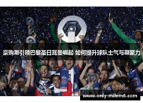 豪购潮引领巴黎圣日耳曼崛起 如何提升球队士气与凝聚力
