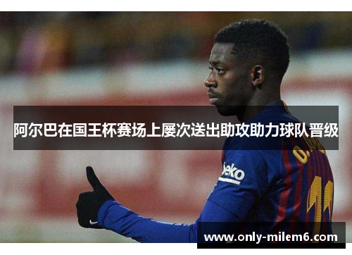阿尔巴在国王杯赛场上屡次送出助攻助力球队晋级 阿尔巴在国王杯赛场上屡次送出助攻助力球队晋级